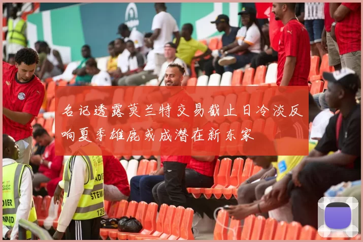 名记透露莫兰特交易截止日冷淡反响夏季雄鹿或成潜在新东家