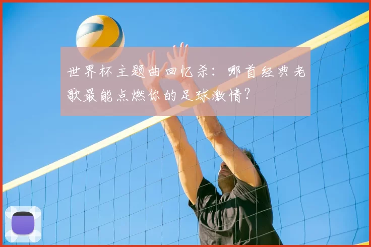 世界杯主题曲回忆杀：哪首经典老歌最能点燃你的足球激情？
