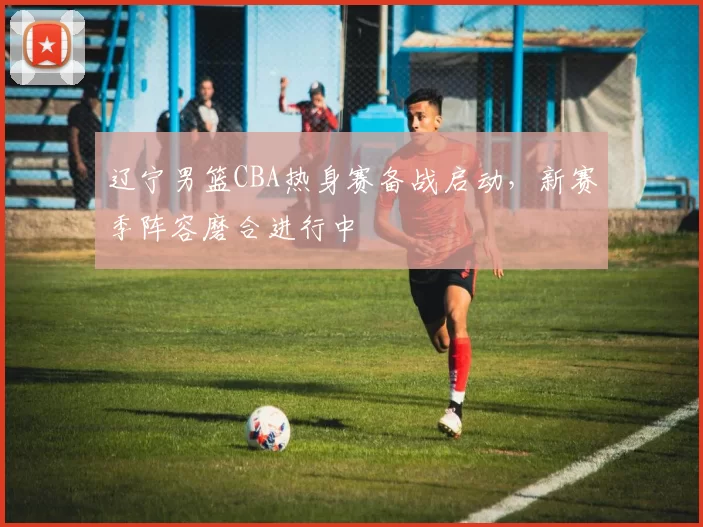 辽宁男篮CBA热身赛备战启动,新赛季阵容磨合进行中
