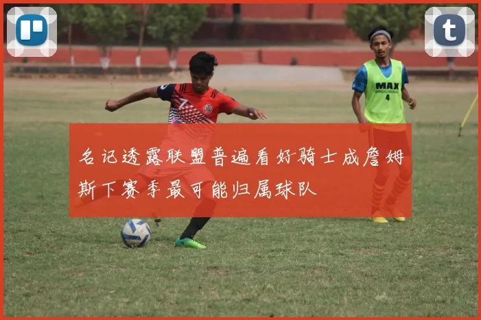 名记透露联盟普遍看好骑士成詹姆斯下赛季最可能归属球队
