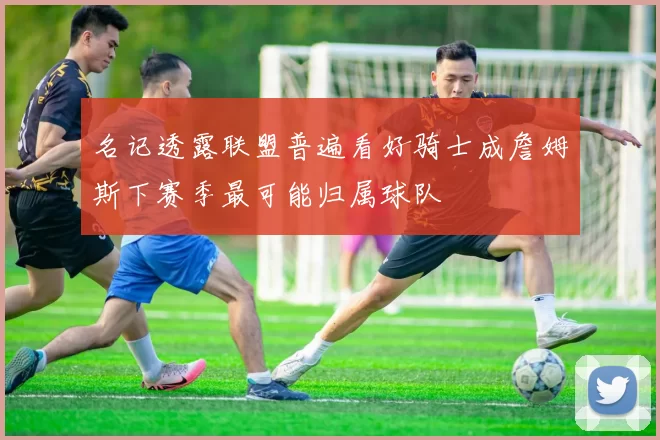 名记透露联盟普遍看好骑士成詹姆斯下赛季最可能归属球队