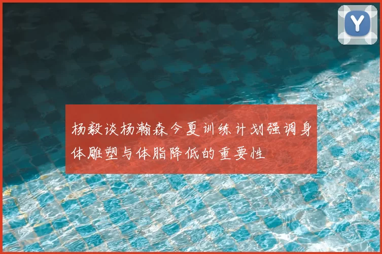 杨毅谈杨瀚森今夏训练计划强调身体雕塑与体脂降低的重要性