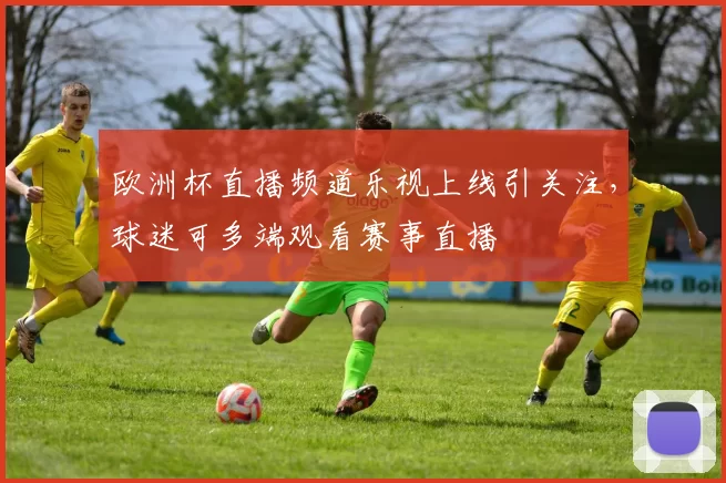 欧洲杯直播频道乐视上线引关注,球迷可多端观看赛事直播