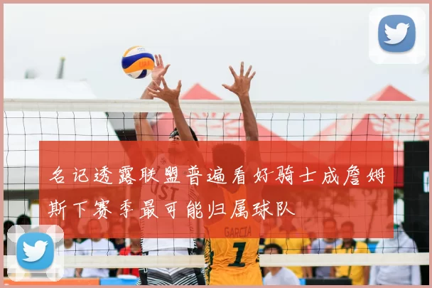 名记透露联盟普遍看好骑士成詹姆斯下赛季最可能归属球队