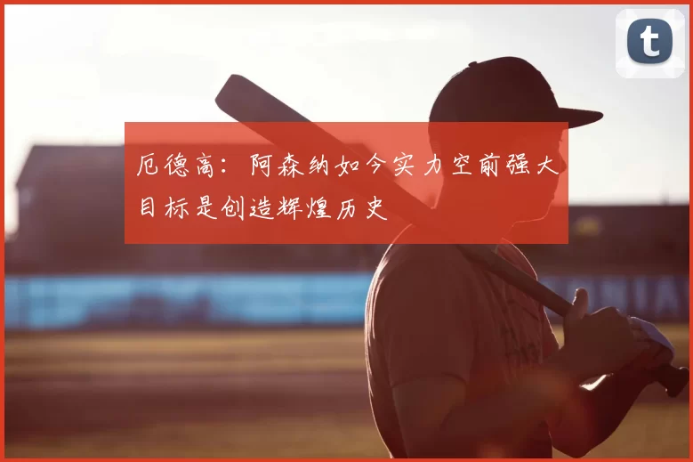 厄德高:阿森纳如今实力空前强大目标是创造辉煌历史
