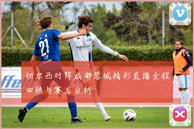 切尔西对阵成都蓉城精彩直播全程回顾与赛后分析