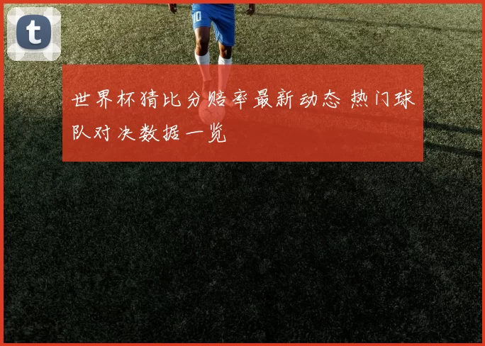 世界杯猜比分赔率最新动态 热门球队对决数据一览