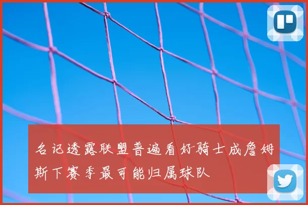 名记透露联盟普遍看好骑士成詹姆斯下赛季最可能归属球队
