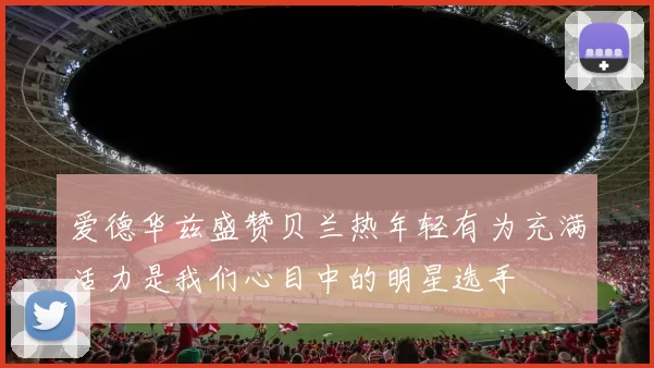 爱德华兹盛赞贝兰热年轻有为充满活力是我们心目中的明星选手