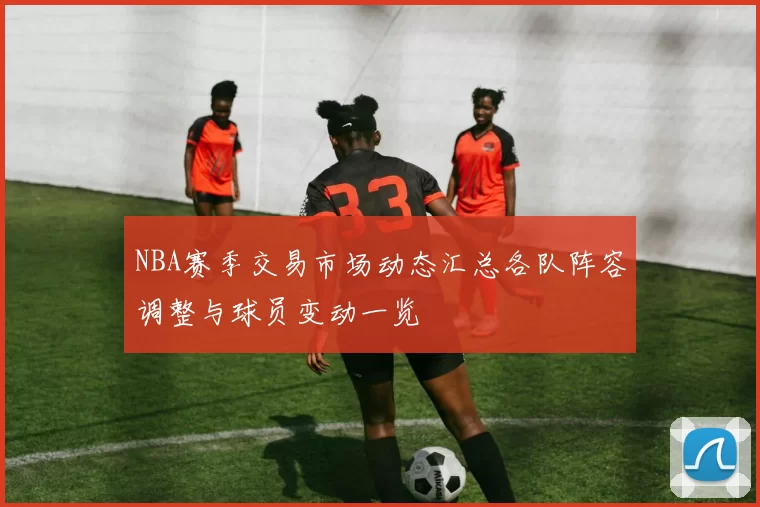 NBA赛季交易市场动态汇总各队阵容调整与球员变动一览