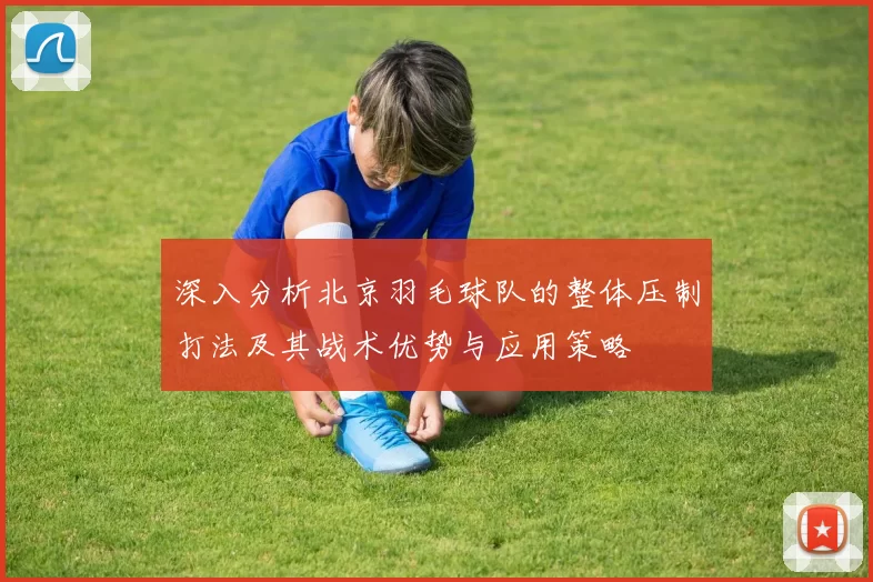 深入分析北京羽毛球队的整体压制打法及其战术优势与应用策略