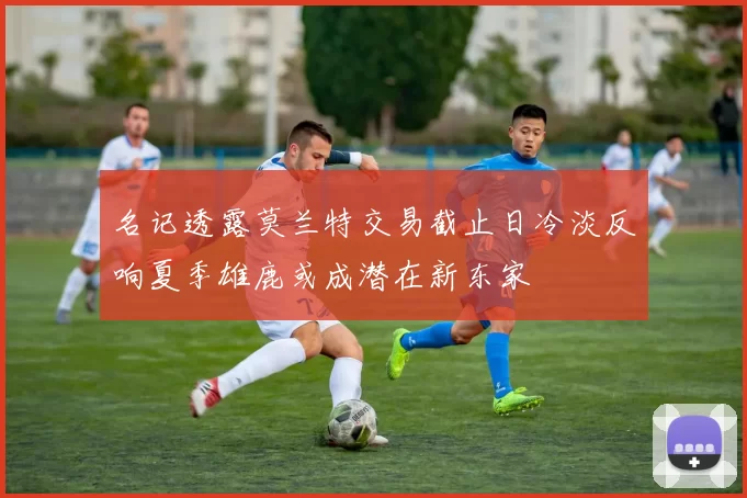 名记透露莫兰特交易截止日冷淡反响夏季雄鹿或成潜在新东家