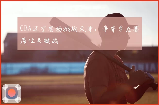 CBA辽宁客场挑战天津，争夺季后赛席位关键战