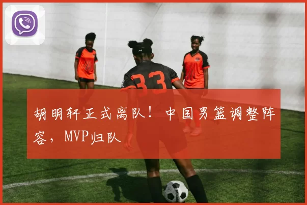 胡明轩正式离队！中国男篮调整阵容，MVP归队