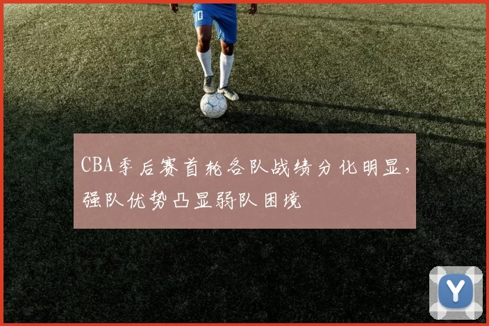 CBA季后赛首轮各队战绩分化明显，强队优势凸显弱队困境