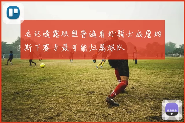 名记透露联盟普遍看好骑士成詹姆斯下赛季最可能归属球队