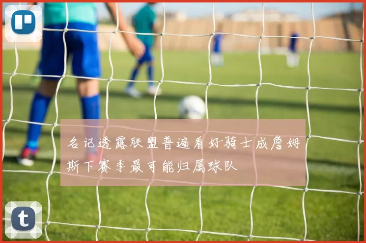 名记透露联盟普遍看好骑士成詹姆斯下赛季最可能归属球队