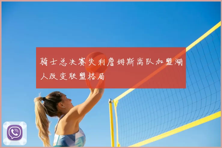 骑士总决赛失利詹姆斯离队加盟湖人改变联盟格局