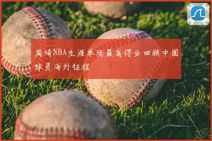 周琦NBA生涯单场最高得分回顾中国球员海外征程