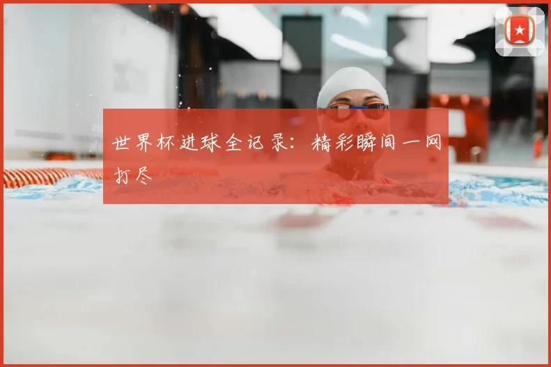 世界杯进球全记录:精彩瞬间一网打尽
