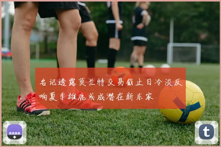 名记透露莫兰特交易截止日冷淡反响夏季雄鹿或成潜在新东家