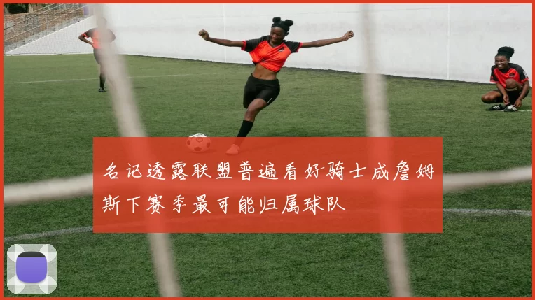 名记透露联盟普遍看好骑士成詹姆斯下赛季最可能归属球队