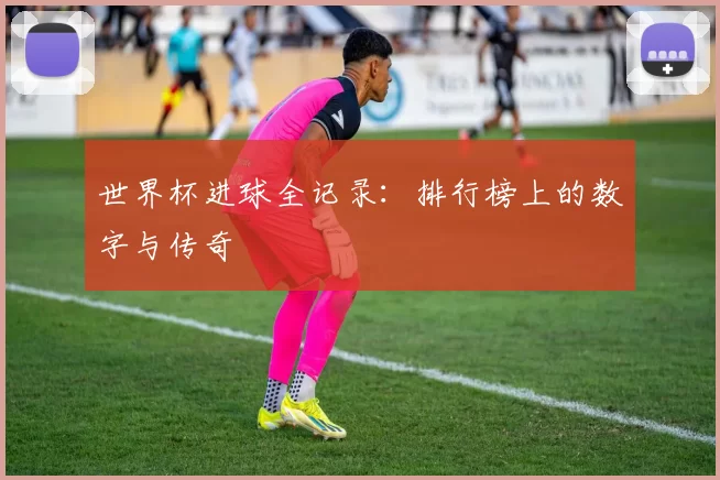 世界杯进球全记录：排行榜上的数字与传奇