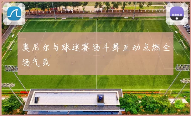 奥尼尔与球迷赛场斗舞互动点燃全场气氛