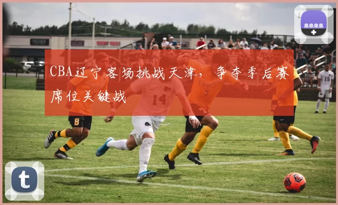CBA辽宁客场挑战天津,争夺季后赛席位关键战
