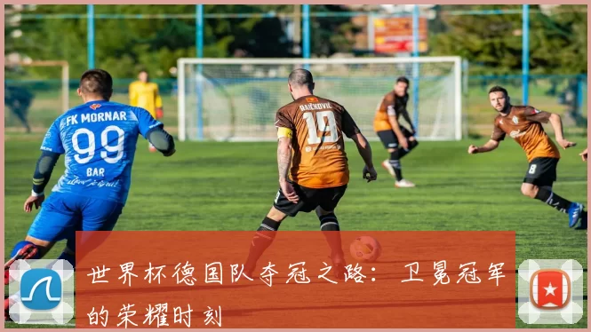 世界杯德国队夺冠之路:卫冕冠军的荣耀时刻