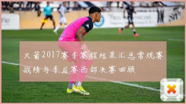 火箭2017赛季赛程结果汇总常规赛战绩与季后赛西部决赛回顾