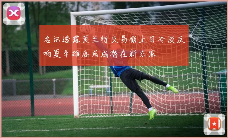 名记透露莫兰特交易截止日冷淡反响夏季雄鹿或成潜在新东家