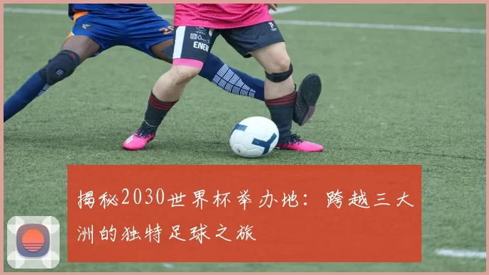 揭秘2030世界杯举办地:跨越三大洲的独特足球之旅