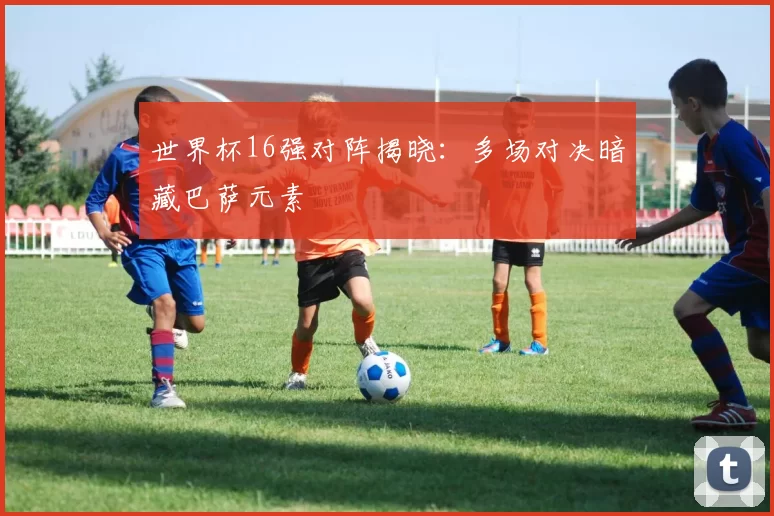 世界杯16强对阵揭晓:多场对决暗藏巴萨元素