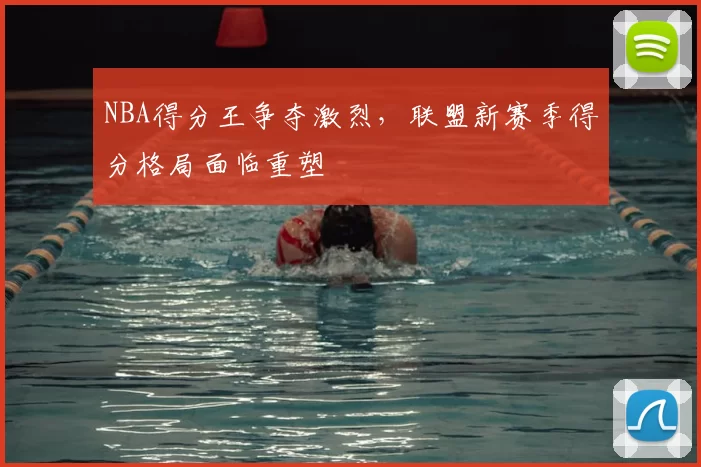 NBA得分王争夺激烈，联盟新赛季得分格局面临重塑