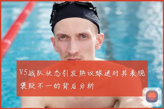 V5战队状态引发热议球迷对其表现褒贬不一的背后分析