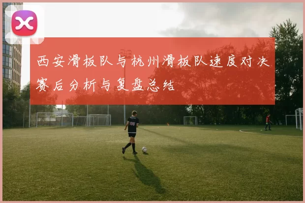 西安滑板队与杭州滑板队速度对决赛后分析与复盘总结