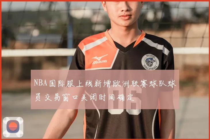 NBA国际服上线新增欧洲联赛球队球员交易窗口关闭时间确定