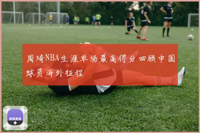 周琦NBA生涯单场最高得分回顾中国球员海外征程