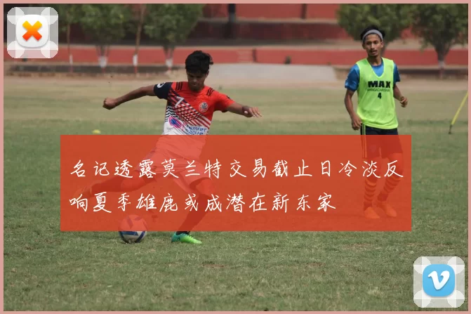 名记透露莫兰特交易截止日冷淡反响夏季雄鹿或成潜在新东家