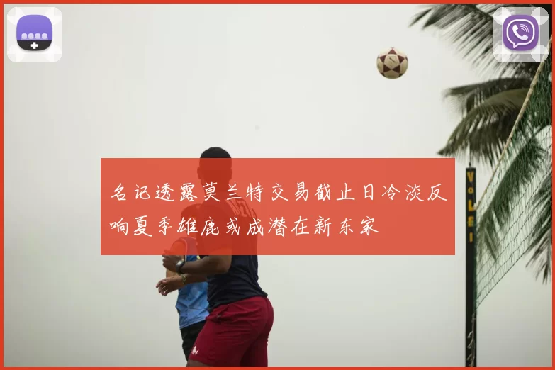名记透露莫兰特交易截止日冷淡反响夏季雄鹿或成潜在新东家