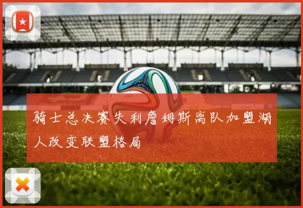 骑士总决赛失利詹姆斯离队加盟湖人改变联盟格局